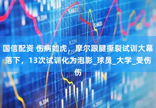 国信配资 伤病如虎，摩尔跟腱撕裂试训大幕落下，13次试训化为泡影_球员_大学_受伤