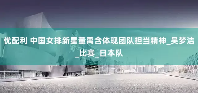 优配利 中国女排新星董禹含体现团队担当精神_吴梦洁_比赛_日本队