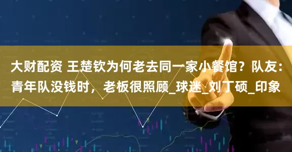大财配资 王楚钦为何老去同一家小餐馆？队友：青年队没钱时，老板很照顾_球迷_刘丁硕_印象