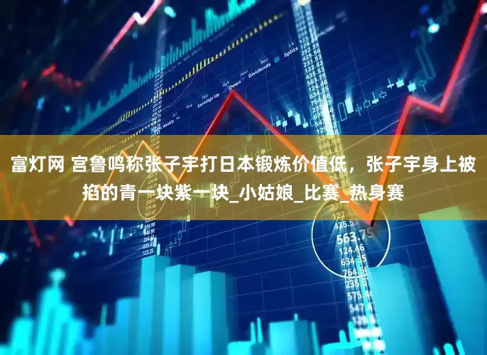 富灯网 宫鲁鸣称张子宇打日本锻炼价值低，张子宇身上被掐的青一块紫一块_小姑娘_比赛_热身赛