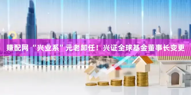 赚配网 “兴业系”元老卸任！兴证全球基金董事长变更