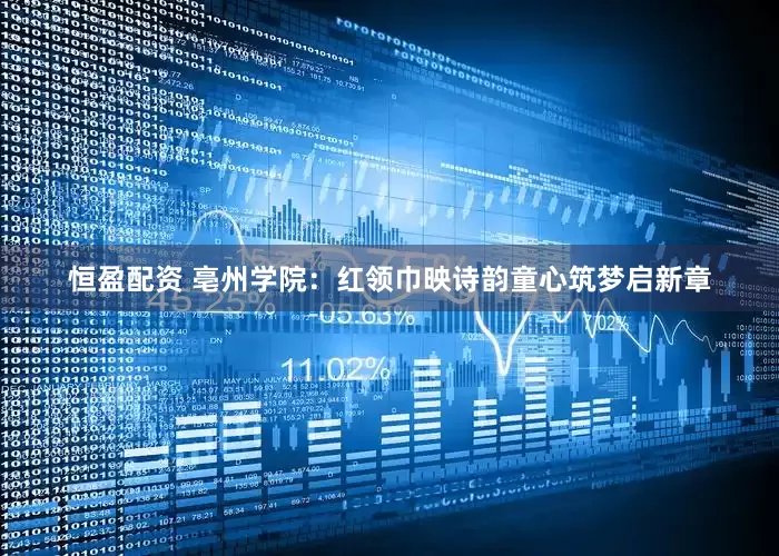 恒盈配资 亳州学院：红领巾映诗韵童心筑梦启新章