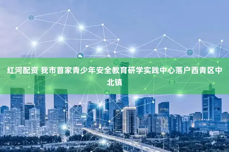 红河配资 我市首家青少年安全教育研学实践中心落户西青区中北镇
