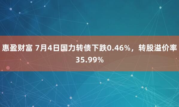 惠盈财富 7月4日国力转债下跌0.46%，转股溢价率35.99%