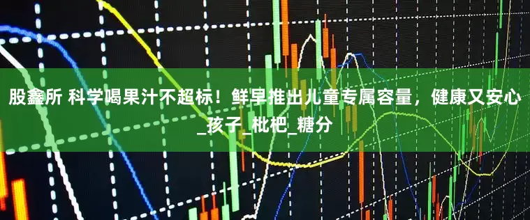 股鑫所 科学喝果汁不超标！鲜早推出儿童专属容量，健康又安心_孩子_枇杷_糖分