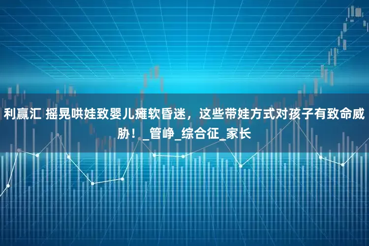 利赢汇 摇晃哄娃致婴儿瘫软昏迷，这些带娃方式对孩子有致命威胁！_管峥_综合征_家长