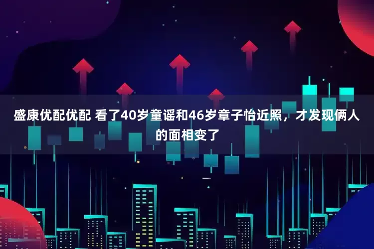 盛康优配优配 看了40岁童谣和46岁章子怡近照，才发现俩人的面相变了