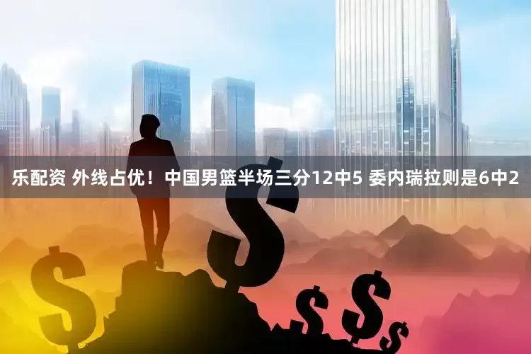 乐配资 外线占优！中国男篮半场三分12中5 委内瑞拉则是6中2