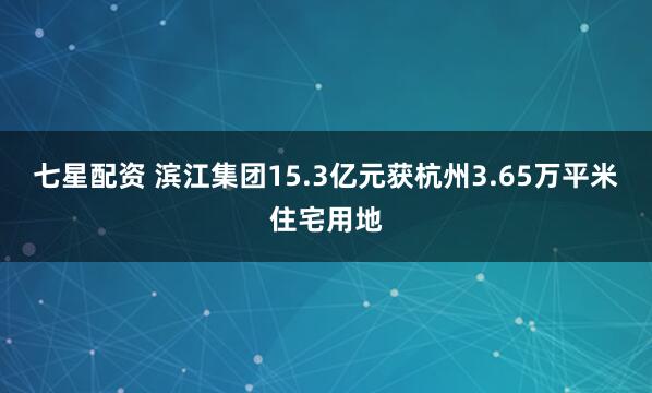 七星配资 滨江集团15.3亿元获杭州3.65万平米住宅用地