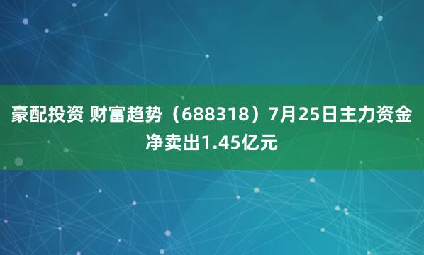 豪配投资 财富趋势（688318）7月25日主力资金净卖出1.45亿元