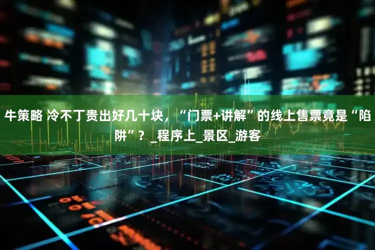 牛策略 冷不丁贵出好几十块，“门票+讲解”的线上售票竟是“陷阱”？_程序上_景区_游客