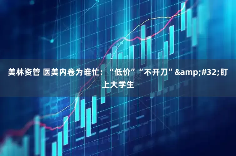 美林资管 医美内卷为谁忙：“低价”“不开刀”&#32;盯上大学生
