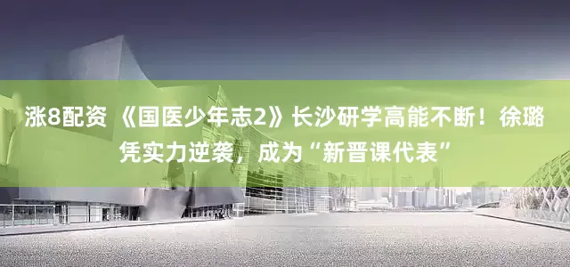 涨8配资 《国医少年志2》长沙研学高能不断！徐璐凭实力逆袭，成为“新晋课代表”