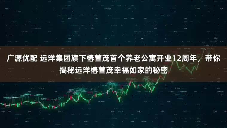 广源优配 远洋集团旗下椿萱茂首个养老公寓开业12周年，带你揭秘远洋椿萱茂幸福如家的秘密