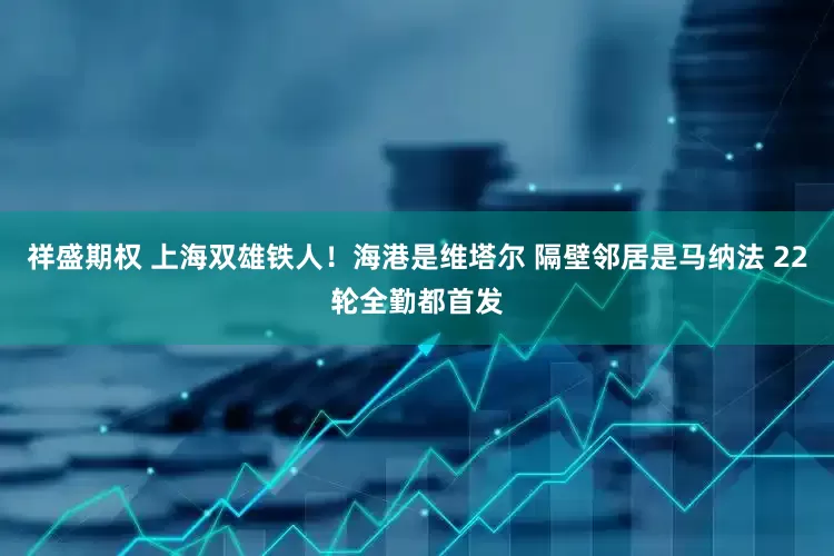 祥盛期权 上海双雄铁人！海港是维塔尔 隔壁邻居是马纳法 22轮全勤都首发