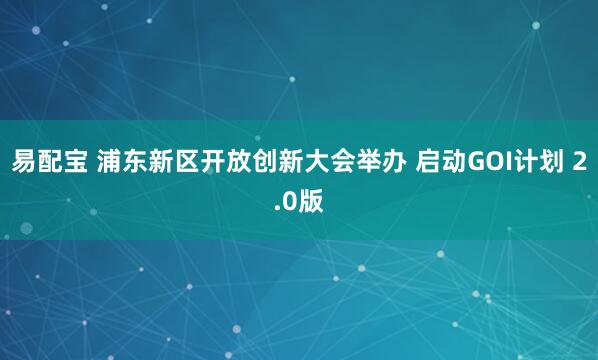 易配宝 浦东新区开放创新大会举办 启动GOI计划 2.0版