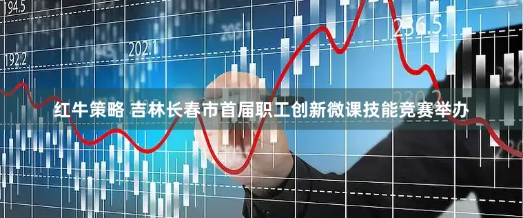红牛策略 吉林长春市首届职工创新微课技能竞赛举办