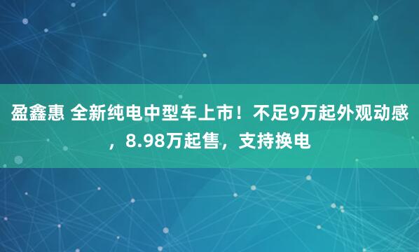 盈鑫惠 全新纯电中型车上市！不足9万起外观动感，8.98万起售，支持换电
