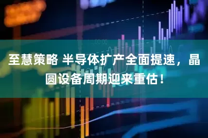至慧策略 半导体扩产全面提速，晶圆设备周期迎来重估！